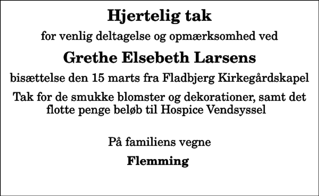 <p>Hjertelig tak<br />for venlig deltagelse og opmærksomhed ved<br />Grethe Elsebeth Larsens<br />bisættelse den 15 marts fra Fladbjerg Kirkegårdskapel<br />Tak for de smukke blomster og dekorationer, samt det flotte penge beløb til Hospice Vendsyssel<br />På familiens vegne<br />Flemming</p>