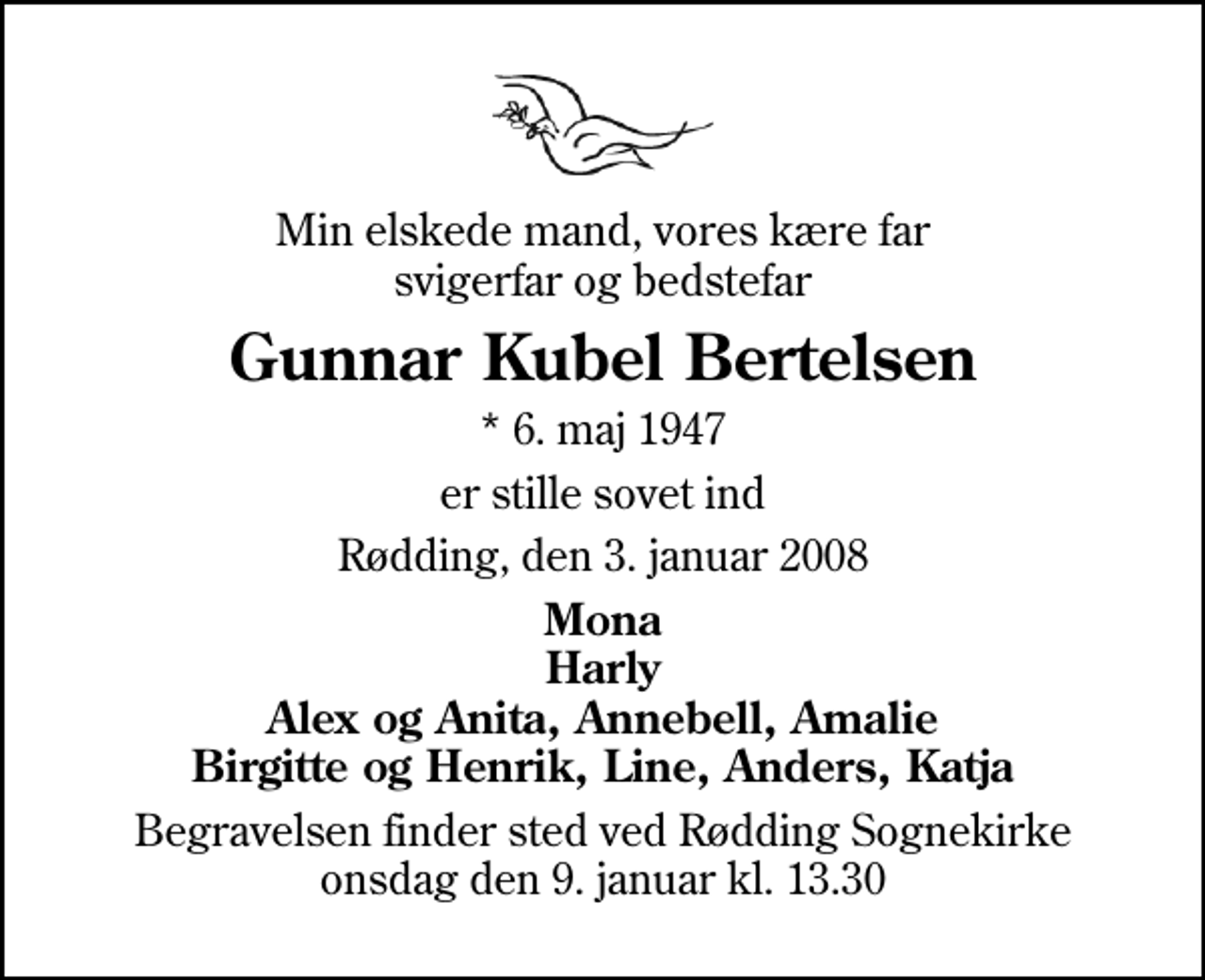 <p>Min elskede mand, vores kære far svigerfar og bedstefar<br />Gunnar Kubel Bertelsen<br />* 6. maj 1947<br />er stille sovet ind<br />Rødding, den 3. januar 2008<br />Mona Harly Alex og Anita, Annebell, Amalie Birgitte og Henrik, Line, Anders, Katja<br />Begravelsen finder sted ved Rødding Sognekirke onsdag den 9. januar kl. 13.30</p>