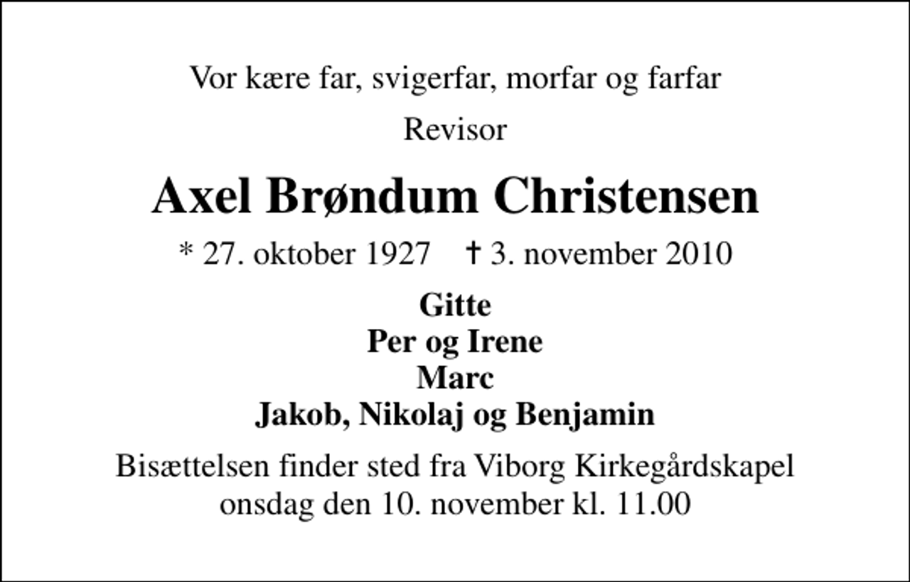 <p>Vor kære far, svigerfar, morfar og farfar<br />Revisor<br />Axel Brøndum Christensen<br />* 27. oktober 1927 ✝ 3. november 2010<br />Gitte Per og Irene Marc Jakob, Nikolaj og Benjamin<br />Bisættelsen finder sted fra Viborg Kirkegårdskapel onsdag den 10. november kl. 11.00</p>