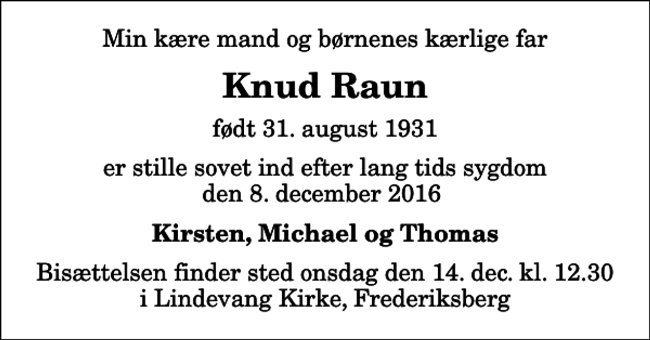 <p>Min kære mand og børnenes kærlige far<br />Knud Raun<br />født 31. august 1931<br />er stille sovet ind efter lang tids sygdom den 8. december 2016<br />Kirsten, Michael og Thomas<br />Bisættelsen finder sted onsdag den 14. dec. kl. 12.30 i Lindevang Kirke, Frederiksberg</p>