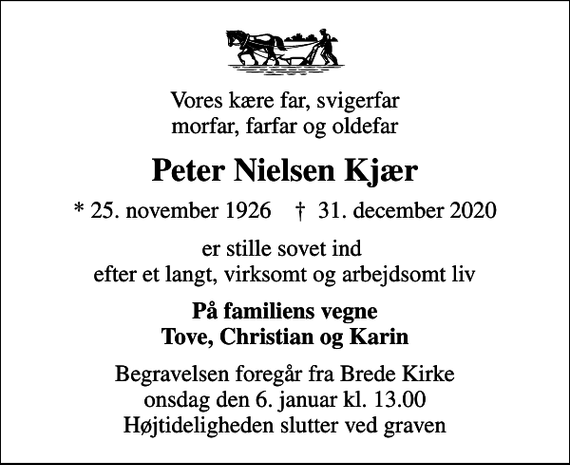 <p>Vores kære far, svigerfar morfar, farfar og oldefar<br />Peter Nielsen Kjær<br />* 25. november 1926 ✝ 31. december 2020<br />er stille sovet ind efter et langt, virksomt og arbejdsomt liv<br />På familiens vegne Tove, Christian og Karin<br />Begravelsen foregår fra Brede Kirke onsdag den 6. januar kl. 13.00 Højtideligheden slutter ved graven</p>