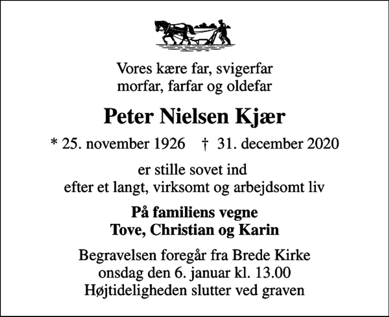 <p>Vores kære far, svigerfar morfar, farfar og oldefar<br />Peter Nielsen Kjær<br />* 25. november 1926 ✝ 31. december 2020<br />er stille sovet ind efter et langt, virksomt og arbejdsomt liv<br />På familiens vegne Tove, Christian og Karin<br />Begravelsen foregår fra Brede Kirke onsdag den 6. januar kl. 13.00 Højtideligheden slutter ved graven</p>