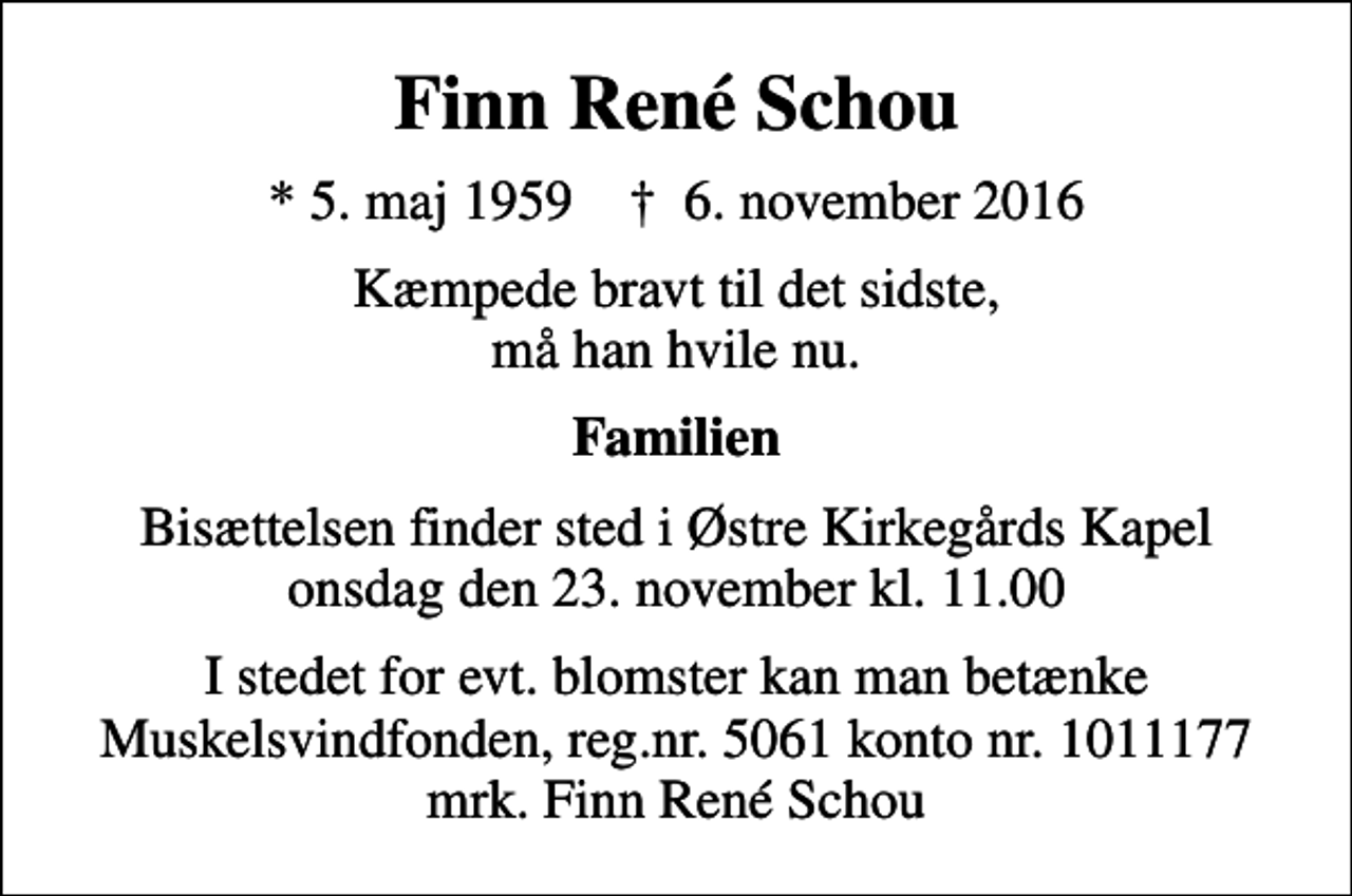 <p>Finn René Schou<br />* 5. maj 1959 ✝ 6. november 2016<br />Kæmpede bravt til det sidste, må han hvile nu.<br />Familien<br />Bisættelsen finder sted i Østre Kirkegårds Kapel onsdag den 23. november kl. 11.00<br />I stedet for evt. blomster kan man betænke<br />Muskelsvindfonden Reg.nr.5061kontonr.1011177mrk. Finn René<br />Schou</p>