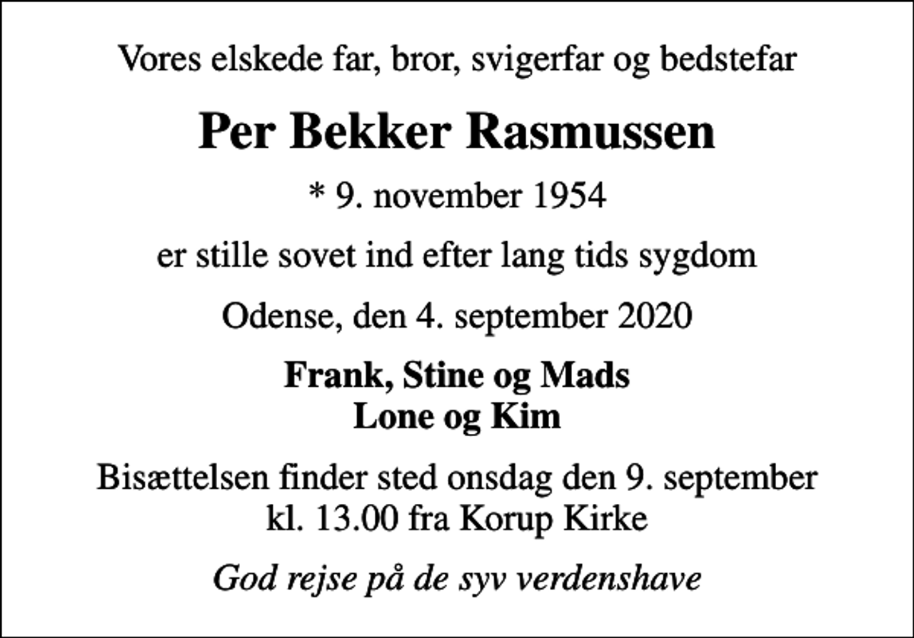 <p>Vores elskede far, bror, svigerfar og bedstefar<br />Per Bekker Rasmussen<br />* 9. november 1954<br />er stille sovet ind efter lang tids sygdom<br />Odense, den 4. september 2020<br />Frank, Stine og Mads Lone og Kim<br />Bisættelsen finder sted onsdag den 9. september kl. 13.00 fra Korup Kirke<br />God rejse på de syv verdenshave</p>