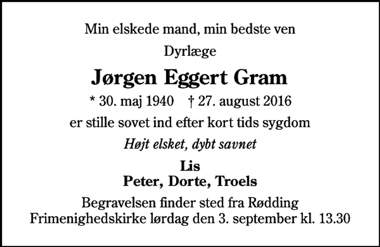 <p>Min elskede mand, min bedste ven<br />Dyrlæge<br />Jørgen Eggert Gram<br />* 30. maj 1940 ✝ 27. august 2016<br />er stille sovet ind efter kort tids sygdom<br />Højt elsket, dybt savnet<br />Lis Peter, Dorte, Troels<br />Begravelsen finder sted fra Rødding Frimenighedskirke lørdag den 3. september kl. 13.30</p>