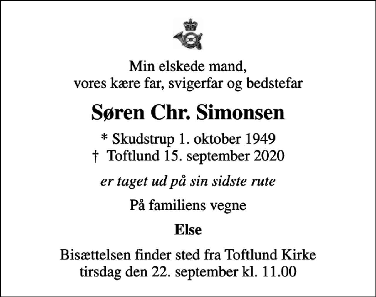 <p>Min elskede mand, vores kære far, svigerfar og bedstefar<br />Søren Chr. Simonsen<br />* Skudstrup 1. oktober 1949<br />✝ Toftlund 15. september 2020<br />er taget ud på sin sidste rute<br />På familiens vegne<br />Else<br />Bisættelsen finder sted fra Toftlund Kirke tirsdag den 22. september kl. 11.00</p>