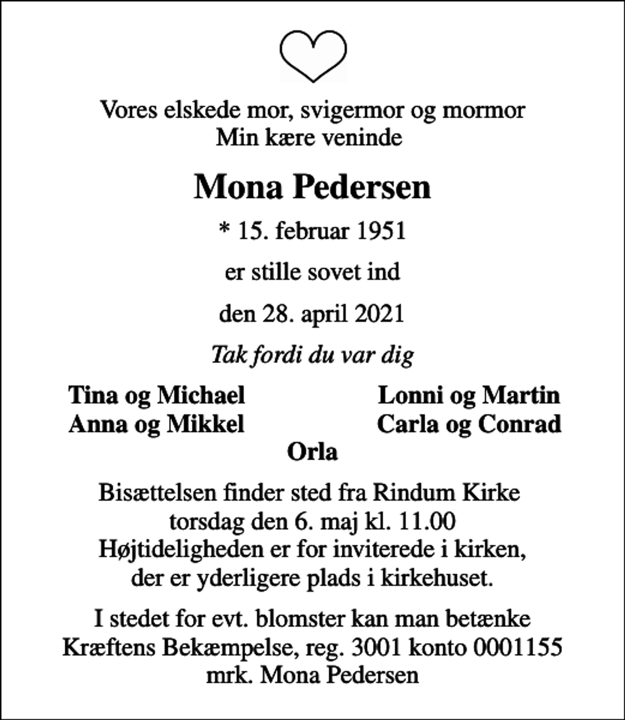 <p>Vores elskede mor, svigermor og mormor Min kære veninde<br />Mona Pedersen<br />* 15. februar 1951<br />er stille sovet ind<br />den 28. april 2021<br />Tak fordi du var dig<br />Tina og Michael<br />Lonni og Martin<br />Anna og Mikkel<br />Carla og Conrad<br />Bisættelsen finder sted fra Rindum Kirke torsdag den 6. maj kl. 11.00 Højtideligheden er for inviterede i kirken, der er yderligere plads i kirkehuset.<br />I stedet for evt. blomster kan man betænke<br />Kræftens Bekæmpelse reg.3001konto0001155mrk. Mona<br />Pedersen</p>