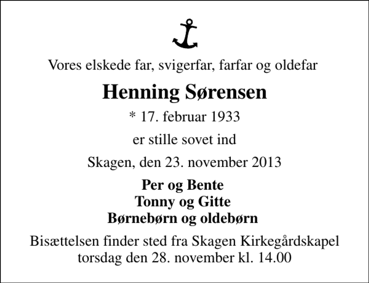 <p>Vores elskede far, svigerfar, farfar og oldefar<br />Henning Sørensen<br />* 17. februar 1933<br />er stille sovet ind<br />Skagen, den 23. november 2013<br />Per og Bente Tonny og Gitte Børnebørn og oldebørn<br />Bisættelsen finder sted fra Skagen Kirkegårdskapel torsdag den 28. november kl. 14.00</p>