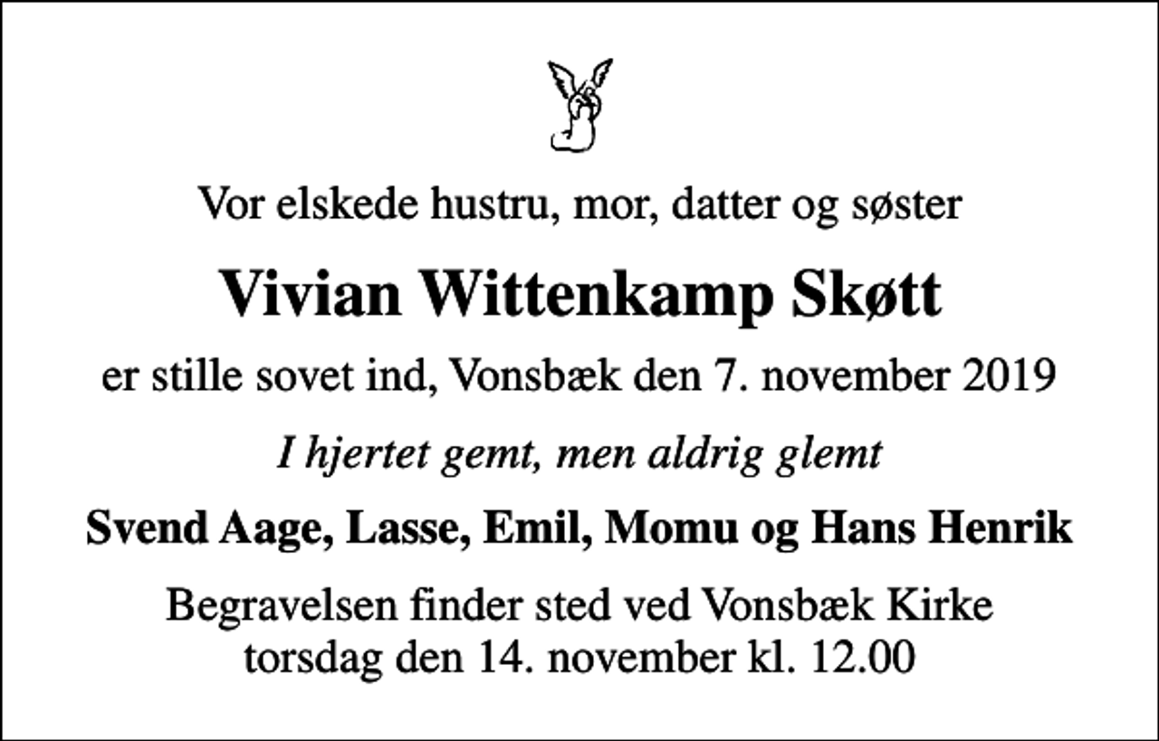 <p>Vor elskede hustru, mor, datter og søster<br />Vivian Wittenkamp Skøtt<br />er stille sovet ind, Vonsbæk den 7. november 2019<br />I hjertet gemt, men aldrig glemt<br />Svend Aage, Lasse, Emil, Momu og Hans Henrik<br />Begravelsen finder sted ved Vonsbæk Kirke torsdag den 14. november kl. 12.00</p>