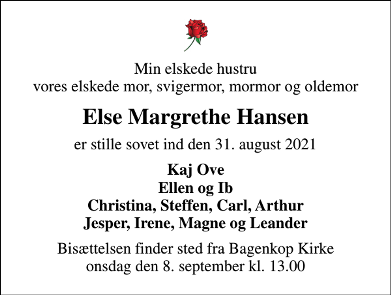 <p>Min elskede hustru vores elskede mor, svigermor, mormor og oldemor<br />Else Margrethe Hansen<br />er stille sovet ind den 31. august 2021<br />Kaj Ove Ellen og Ib Christina, Steffen, Carl, Arthur Jesper, Irene, Magne og Leander<br />Bisættelsen finder sted fra Bagenkop Kirke onsdag den 8. september kl. 13.00</p>