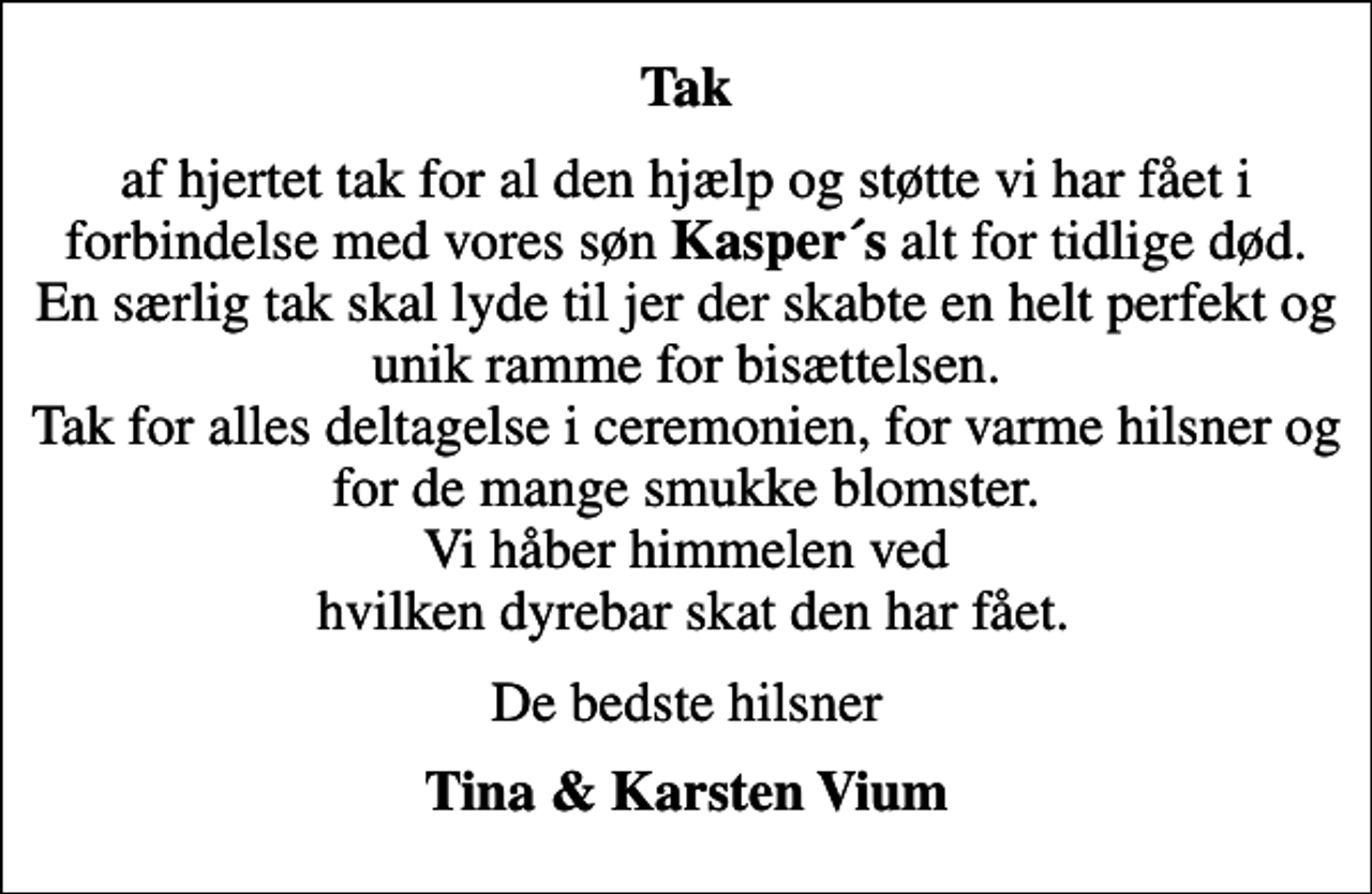 <p>Tak<br />af hjertet tak for al den hjælp og støtte vi har fået i forbindelse med vores søn <em>Kasper´s</em> alt for tidlige død. En særlig tak skal lyde til jer der skabte en helt perfekt og unik ramme for bisættelsen. Tak for alles deltagelse i ceremonien, for varme hilsner og for de mange smukke blomster. Vi håber himmelen ved hvilken dyrebar skat den har fået.<br />De bedste hilsner<br />Tina &amp; Karsten Vium</p>