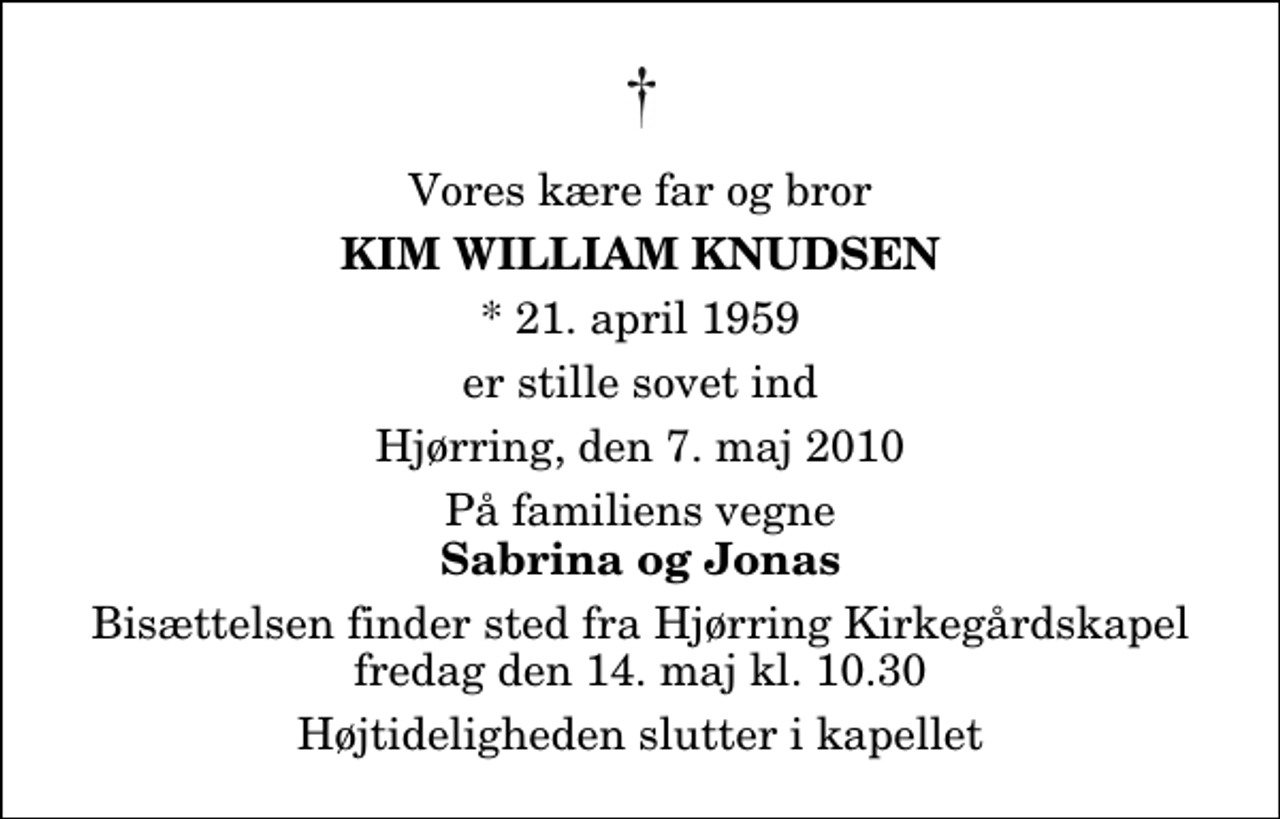 <p>Vores kære far og bror<br />Kim William Knudsen<br />* 21. april 1959<br />er stille sovet ind<br />Hjørring, den 7. maj 2010<br />På familiens vegne<br />Sabrina og Jonas<br />Bisættelsen finder sted fra Hjørring Kirkegårds Kapel fredag den 14. maj kl. 10.30 Højtideligheden slutter i kapellet</p>