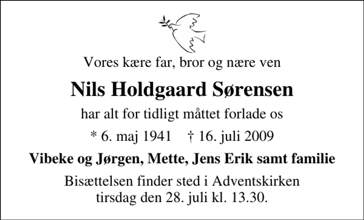 <p>Vores kære far, bror og nære ven<br />Nils Holdgaard Sørensen<br />har alt for tidligt måttet forlade os<br />* 6. maj 1941 ✝ 16. juli 2009<br />Vibeke og Jørgen, Mette, Jens Erik samt familie<br />Bisættelsen finder sted i Aa Kirke tirsdag den 27. juli kl. 0.00</p>