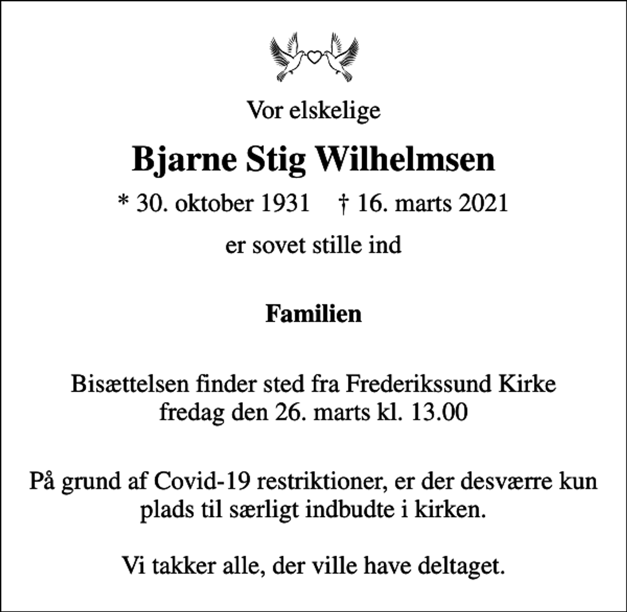 <p>Vor elskelige<br />Bjarne Stig Wilhelmsen<br />* 30. oktober 1931 ✝ 16. marts 2021<br />er sovet stille ind<br />Familien<br />Bisættelsen finder sted fra Frederikssund Kirke fredag den 26. marts kl. 13.00<br />På grund af Covid-19 restriktioner, er der desværre kun plads til særligt indbudte i kirken. Vi takker alle, der ville have deltaget.</p>