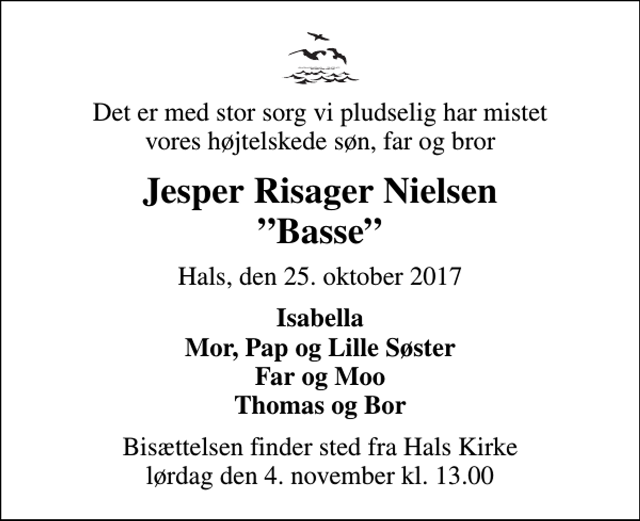 <p>Det er med stor sorg vi pludselig har mistet vores højtelskede søn, far og bror<br />Jesper Risager Nielsen Basse<br />Hals, den 25. oktober 2017<br />Isabella Mor, Pap og Lille Søster Far og Moo Thomas og Bor<br />Bisættelsen finder sted fra Hals Kirke lørdag den 4. november kl. 13.00</p>