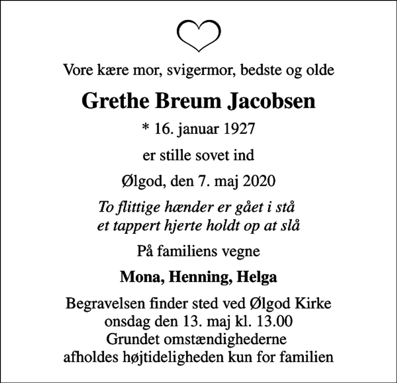 <p>Vore kære mor, svigermor, bedste og olde<br />Grethe Breum Jacobsen<br />* 16. januar 1927<br />er stille sovet ind<br />Ølgod, den 7. maj 2020<br />To flittige hænder er gået i stå et tappert hjerte holdt op at slå<br />På familiens vegne<br />Mona, Henning, Helga<br />Begravelsen finder sted ved Ølgod Kirke onsdag den 13. maj kl. 13.00 Grundet omstændighederne afholdes højtideligheden kun for familien</p>