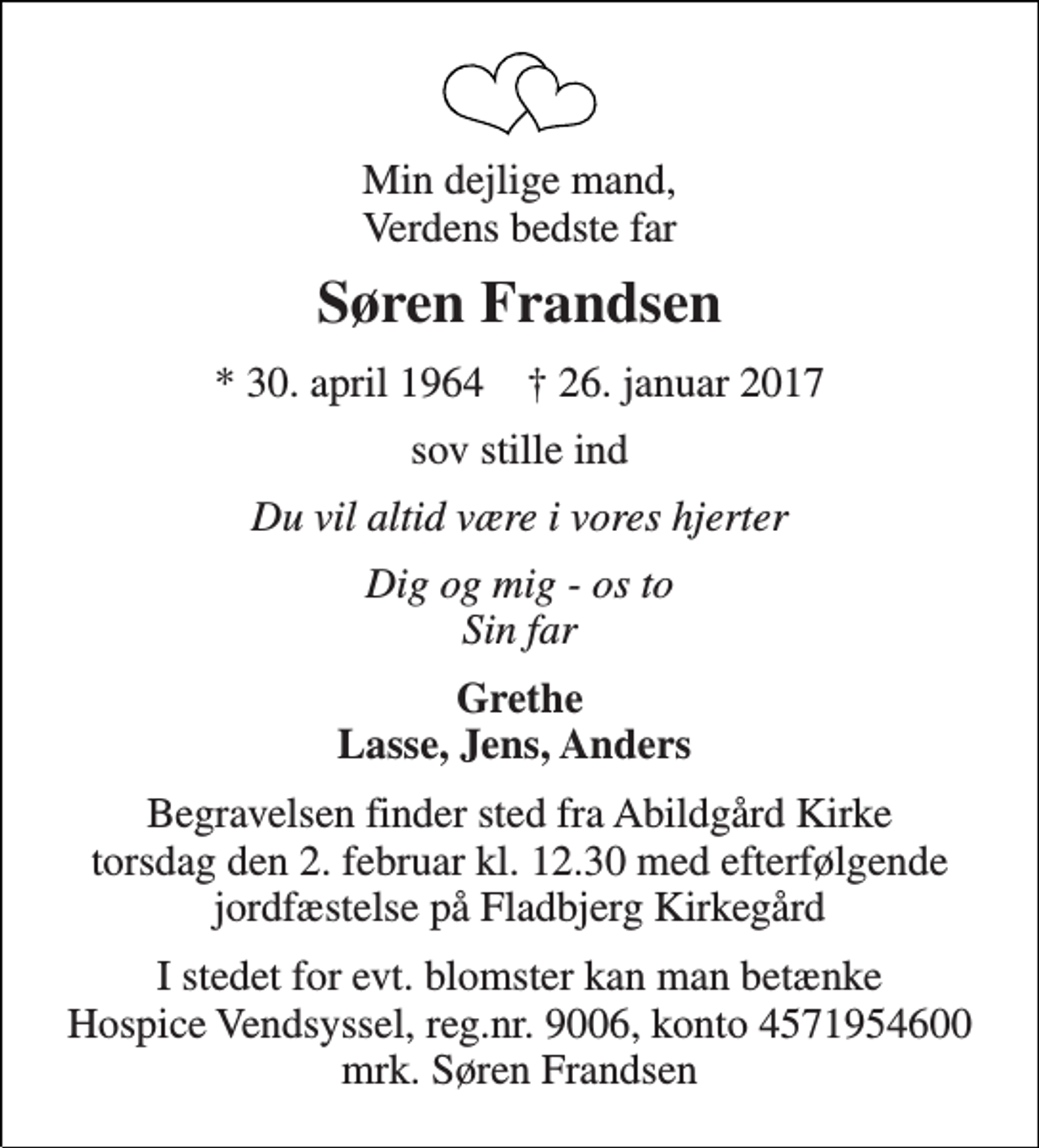 <p>Min dejlige mand, Verdens bedste far<br />Søren Frandsen<br />* 30. april 1964 † 26. januar 2017<br />sov stille ind<br />Du vil altid være i vores hjerter<br />Dig og mig - os to Sin far<br />Grethe Lasse, Jens, Anders<br />Begravelsen finder sted fra Abildgård Kirke torsdag den 2. februar kl. 12.30 med efterfølgende jordfæstelse på Fladbjerg Kirkegård<br />I stedet for evt. blomster kan man betænke Hospice Vendsyssel, reg.nr. 9006, konto 4571954600 mrk. Søren Frandsen</p>
