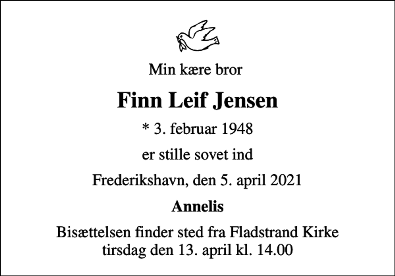 <p>Min kære bror<br />Finn Leif Jensen<br />* 3. februar 1948<br />er stille sovet ind<br />Frederikshavn, den 5. april 2021<br />Annelis<br />Bisættelsen finder sted fra Fladstrand Kirke tirsdag den 13. april kl. 14.00</p>