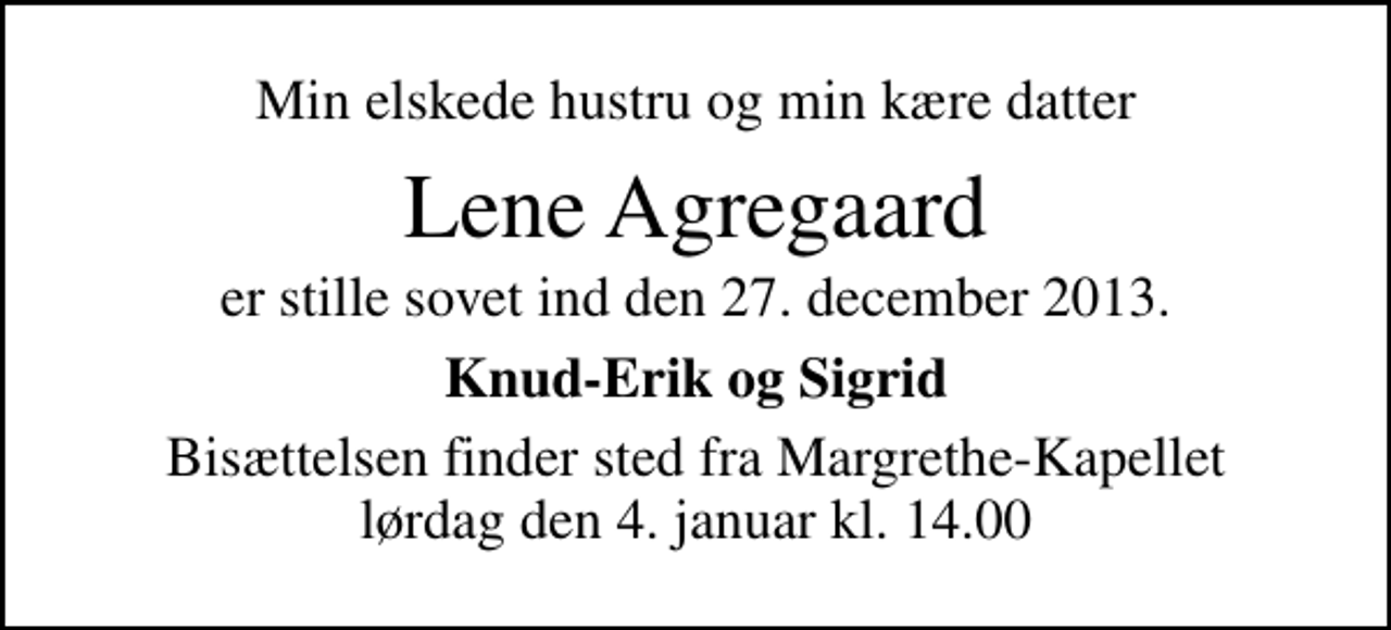 <p>Min elskede hustru og min kære datter<br />Lene Agregaard<br />er stille sovet ind den 27. december 2013.<br />Knud-Erik og Sigrid<br />Bisættelsen finder sted fra Margrethe-Kapellet lørdag den 4. januar kl. 14.00</p>