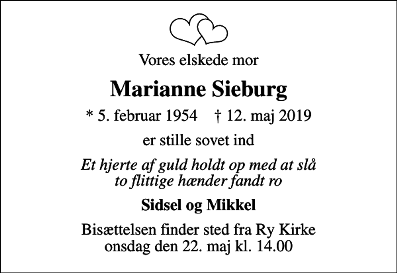 <p>Vores elskede mor<br />Marianne Sieburg<br />* 5. februar 1954 ✝ 12. maj 2019<br />er stille sovet ind<br />Et hjerte af guld holdt op med at slå to flittige hænder fandt ro<br />Sidsel og Mikkel<br />Bisættelsen finder sted fra Ry Kirke onsdag den 22. maj kl. 14.00</p>