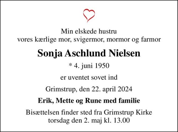 Min elskede hustru vores kærlige mor, svigermor, mormor og farmor
Sonja Aschlund Nielsen
* 4. juni 1950
er uventet sovet ind
Grimstrup, den 22. april 2024
Erik, Mette og Rune med familie
Bisættelsen finder sted fra Grimstrup Kirke  torsdag den 2. maj kl. 13.00