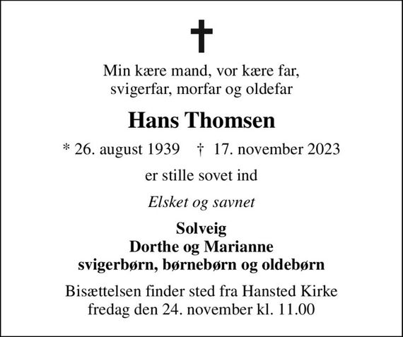 Min kære mand, vor kære far, svigerfar, morfar og oldefar
Hans Thomsen
* 26. august 1939    &#x271d; 17. november 2023
er stille sovet ind
Elsket og savnet
Solveig Dorthe og Marianne svigerbørn, børnebørn og oldebørn
Bisættelsen finder sted fra Hansted Kirke  fredag den 24. november kl. 11.00