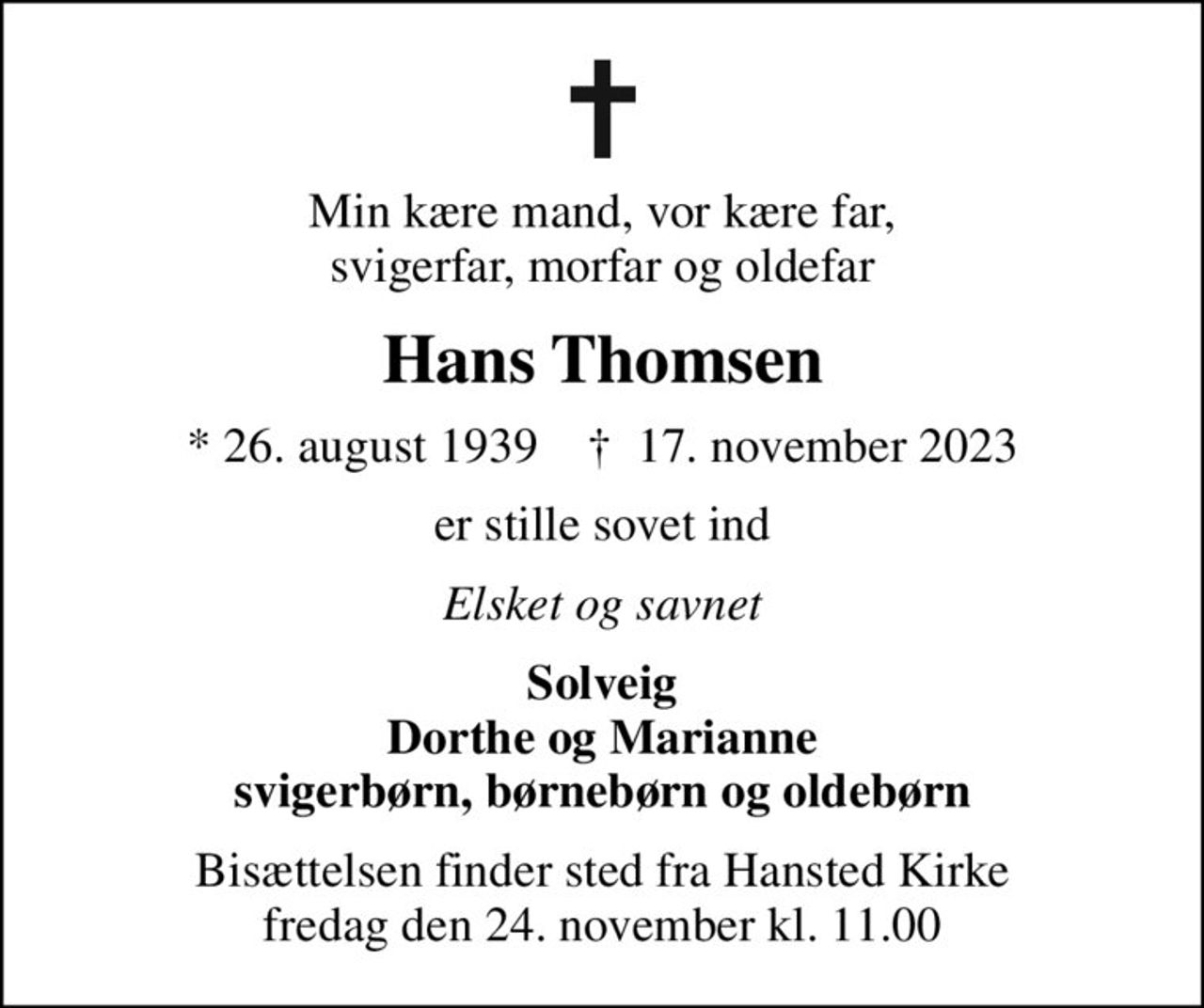 Min kære mand, vor kære far, svigerfar, morfar og oldefar
Hans Thomsen
* 26. august 1939    ✝ 17. november 2023
er stille sovet ind
Elsket og savnet
Solveig Dorthe og Marianne svigerbørn, børnebørn og oldebørn
Bisættelsen finder sted fra Hansted Kirke  fredag den 24. november kl. 11.00