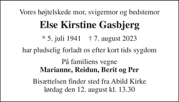 Vores højtelskede mor, svigermor og bedstemor 
Else Kirstine Gasbjerg 
* 5. juli 1941    &#x2020; 7. august 2023 
har pludselig forladt os efter kort tids sygdom 
På familiens vegne Marianne, Reidun, Berit og Per 
Bisættelsen finder sted fra Abild Kirke lørdag den 12. august kl. 13.30