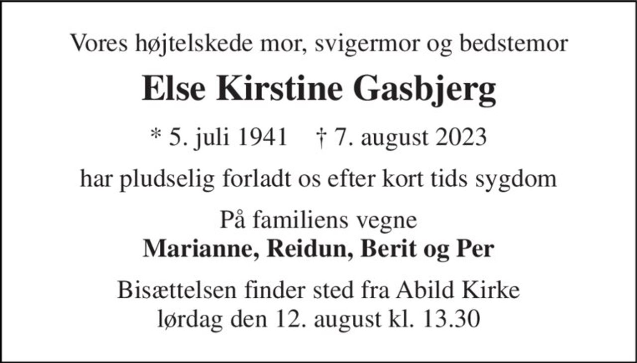 Vores højtelskede mor, svigermor og bedstemor 
Else Kirstine Gasbjerg 
* 5. juli 1941    † 7. august 2023 
har pludselig forladt os efter kort tids sygdom 
På familiens vegne Marianne, Reidun, Berit og Per 
Bisættelsen finder sted fra Abild Kirke lørdag den 12. august kl. 13.30