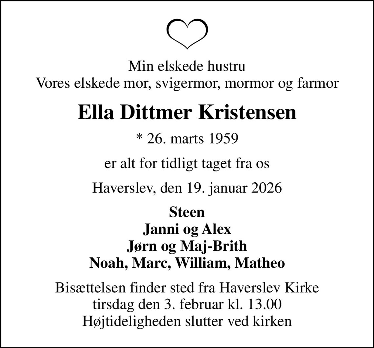 Min elskede hustru Vores elskede mor, svigermor, mormor og farmor
Ella Dittmer Kristensen
* 26. marts 1959
er alt for tidligt taget fra os
Haverslev, den 19. januar 2026
Steen Janni og Alex Jørn og Maj-Brith Noah, Marc, William, Matheo
Bisættelsen finder sted fra Haverslev Kirke  tirsdag den 3. februar kl. 13.00  Højtideligheden slutter ved kirken