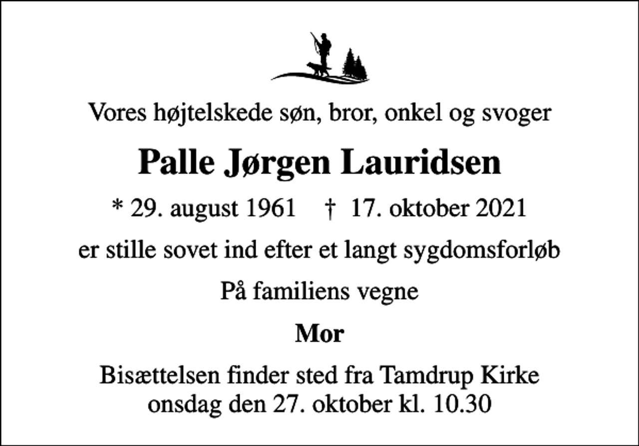 <p>Vores højtelskede søn, bror, onkel og svoger<br />Palle Jørgen Lauridsen<br />* 29. august 1961 ✝ 17. oktober 2021<br />er stille sovet ind efter et langt sygdomsforløb<br />På familiens vegne<br />Mor<br />Bisættelsen finder sted fra Tamdrup Kirke onsdag den 27. oktober kl. 10.30</p>