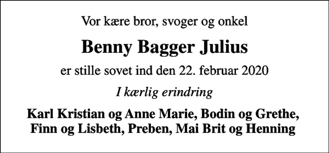 <p>Vor kære bror, svoger og onkel<br />Benny Bagger Julius<br />er stille sovet ind den 22. februar 2020<br />I kærlig erindring<br />Karl Kristian og Anne Marie, Bodin og Grethe, Finn og Lisbeth, Preben, Mai Brit og Henning</p>