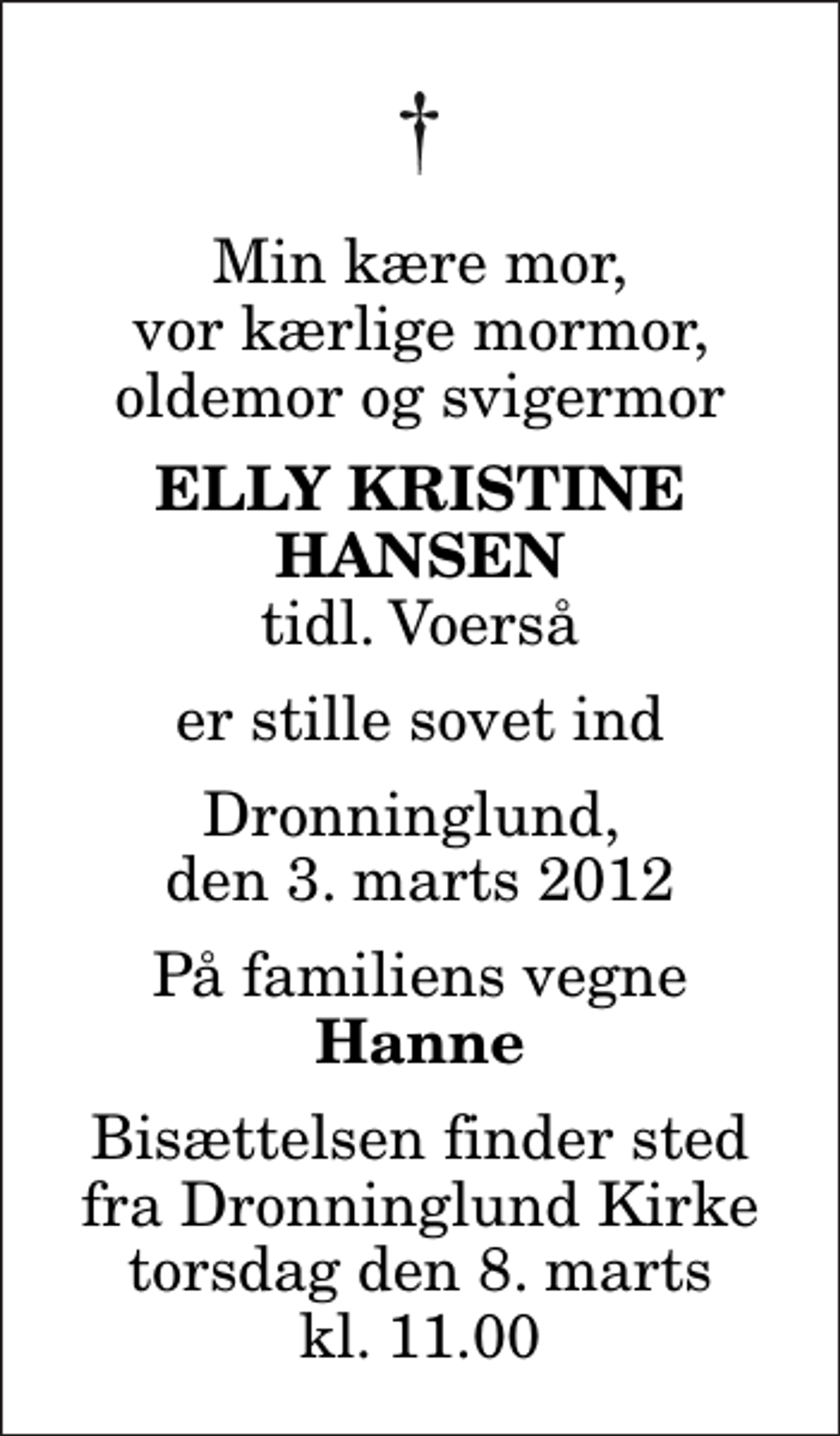 <p>Min kære mor, vor kærlige mormor, oldemor og svigermor<br />Elly Kristine Hansen<br />tidl. Voerså<br />er stille sovet ind<br />Dronninglund, den 3. marts 2012<br />På familiens vegne<br />Hanne<br />Bisættelsen finder sted fra Dronninglund Kirke torsdag den 8. marts kl. 11.00</p>