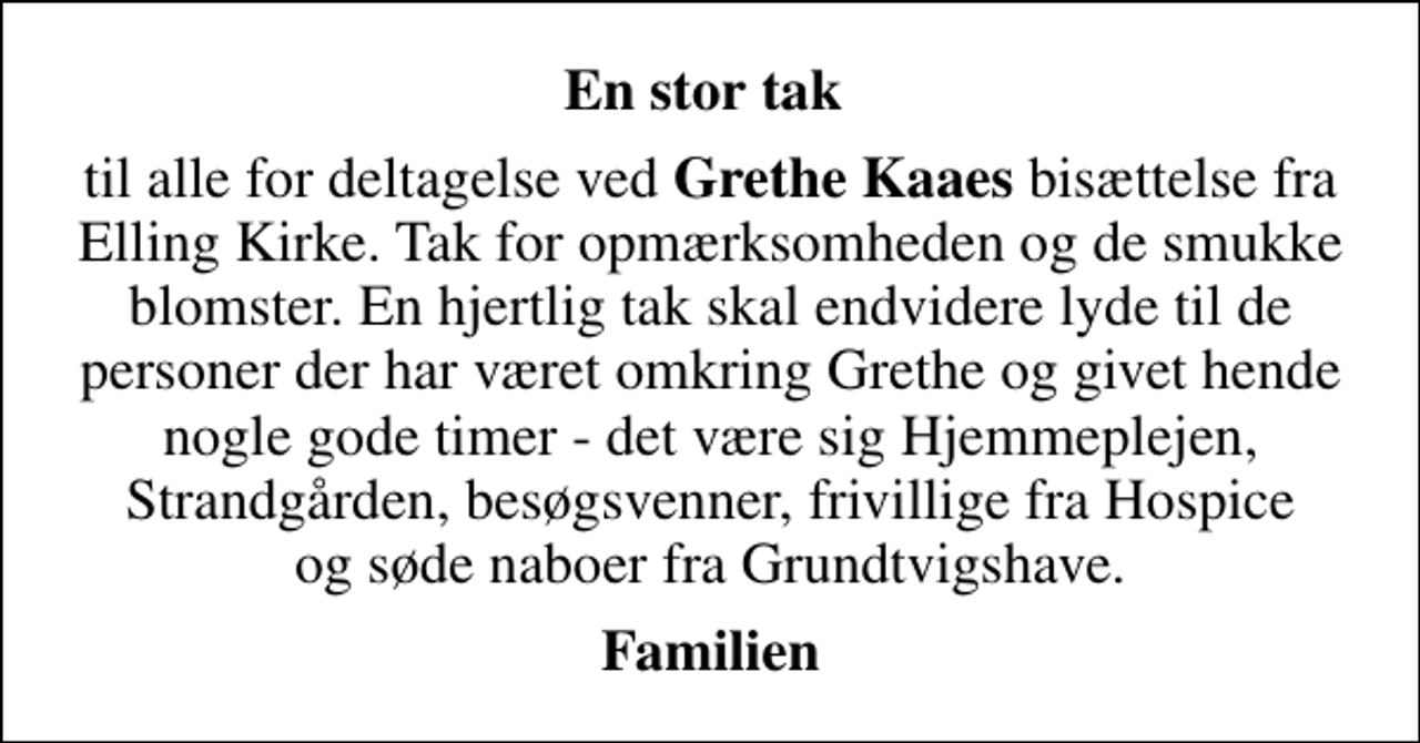 <p>En stor tak<br />til alle for deltagelse ved <em>Grethe Kaaes</em> bisættelse fra Elling Kirke. Tak for opmærksomheden og de smukke blomster. En hjertlig tak skal endvidere lyde til de personer der har været omkring Grethe og givet hende nogle gode timer - det være sig Hjemmeplejen, Strandgården, besøgsvenner, frivillige fra Hospice og søde naboer fra Grundtvigshave.<br />Familien</p>