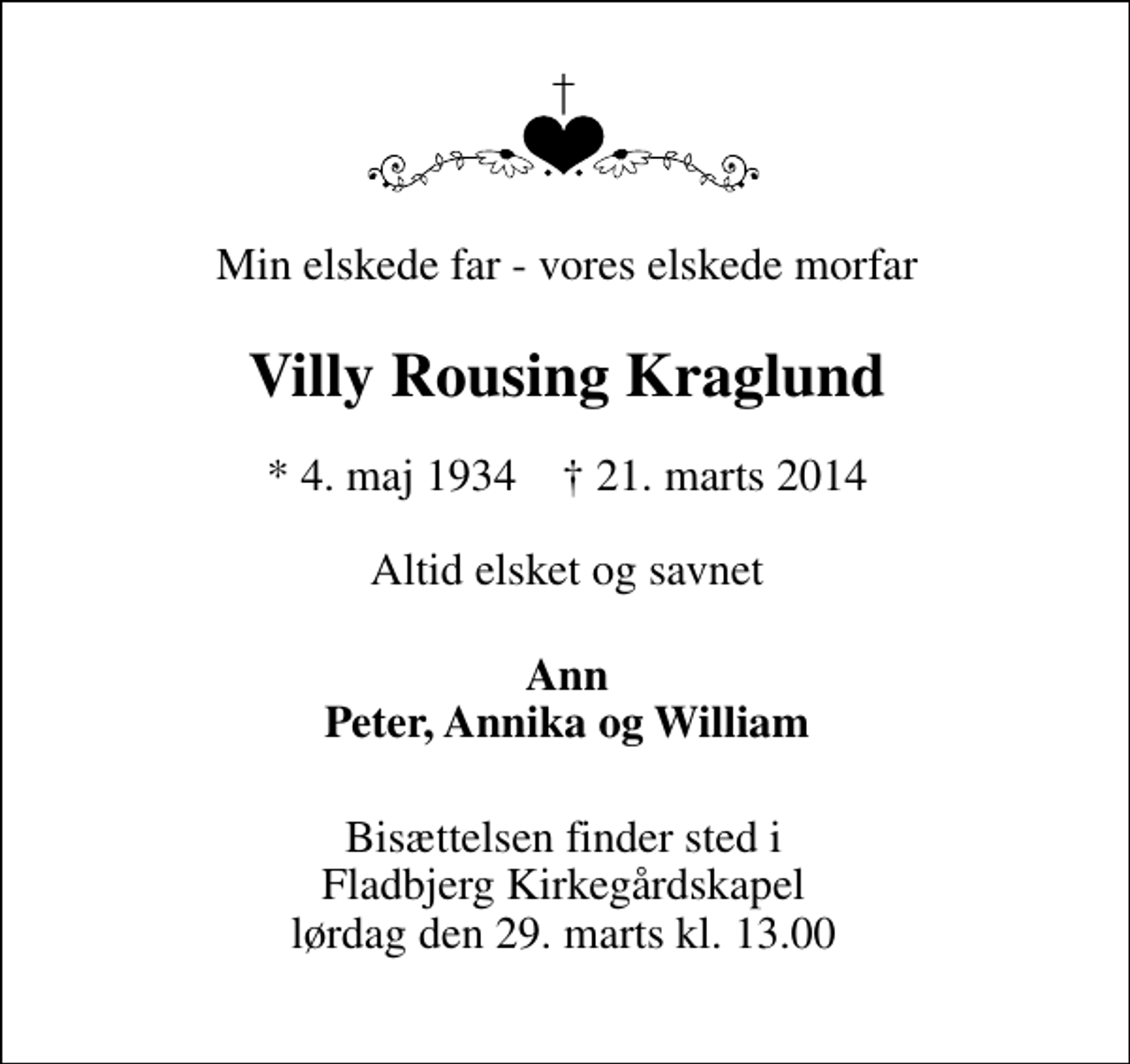 <p>Min elskede far - vores elskede morfar<br />Villy Rousing Kraglund<br />* 4. maj 1934 ✝ 21. marts 2014<br />Altid elsket og savnet<br />Ann Peter, Annika og William<br />Bisættelsen finder sted i Fladbjerg Kirkegårdskapel lørdag den 29. marts kl. 13.00</p>
