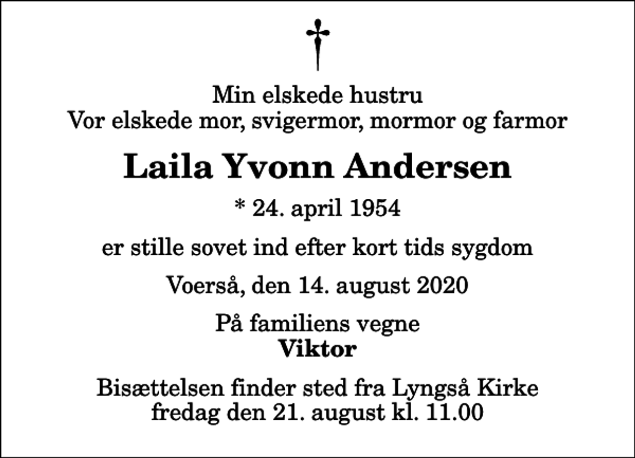 <p>Min elskede hustru Vor elskede mor, svigermor, mormor og farmor<br />Laila Yvonn Andersen<br />* 24. april 1954<br />er stille sovet ind efter kort tids sygdom<br />Voerså, den 14. august 2020<br />På familiens vegne<br />Viktor<br />Bisættelsen finder sted fra Lyngså Kirke fredag den 21. august kl. 11.00</p>