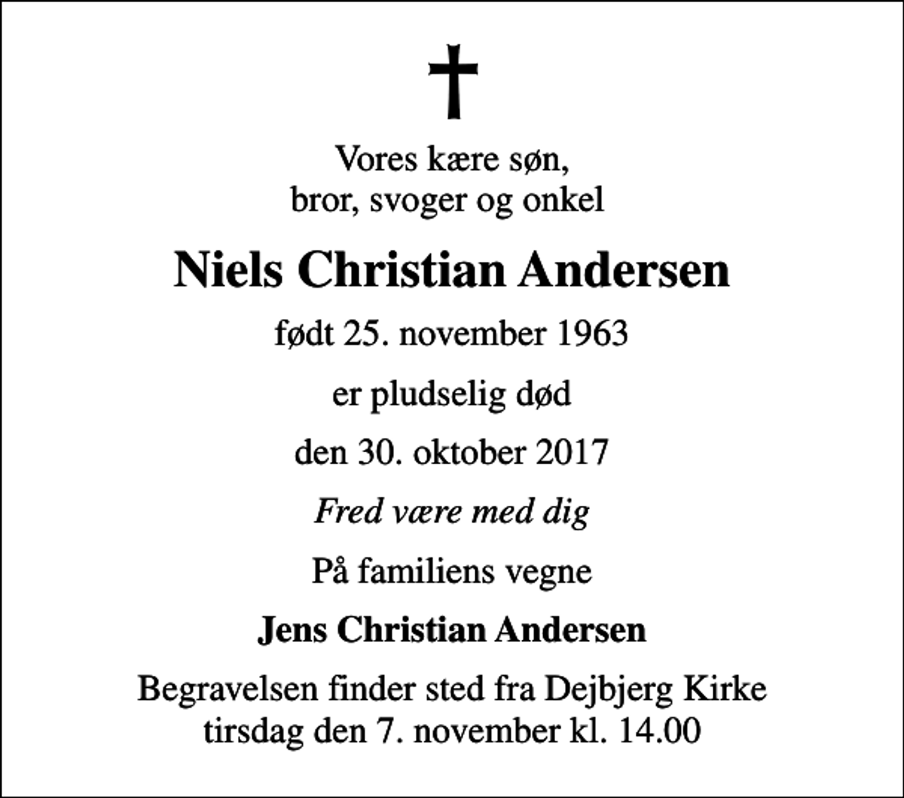 <p>Vores kære søn, bror, svoger og onkel<br />Niels Christian Andersen<br />født 25. november 1963<br />er pludselig død<br />den 30. oktober 2017<br />Fred være med dig<br />På familiens vegne<br />Jens Christian Andersen<br />Begravelsen finder sted fra Dejbjerg Kirke tirsdag den 7. november kl. 14.00</p>