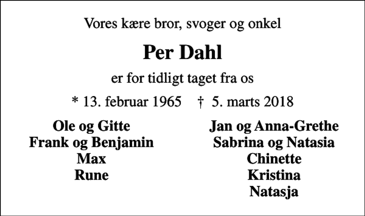 <p>Vores kære bror, svoger og onkel<br />Per Dahl<br />er for tidligt taget fra os<br />* 13. februar 1965 ✝ 30. november 1999<br />Ole og Gitte<br />Jan og Anna-Grethe<br />Frank og Benjamin<br />Sabrina og Natasia<br />Max<br />Chinette<br />Rune<br />Kristina<br />Natasja</p>