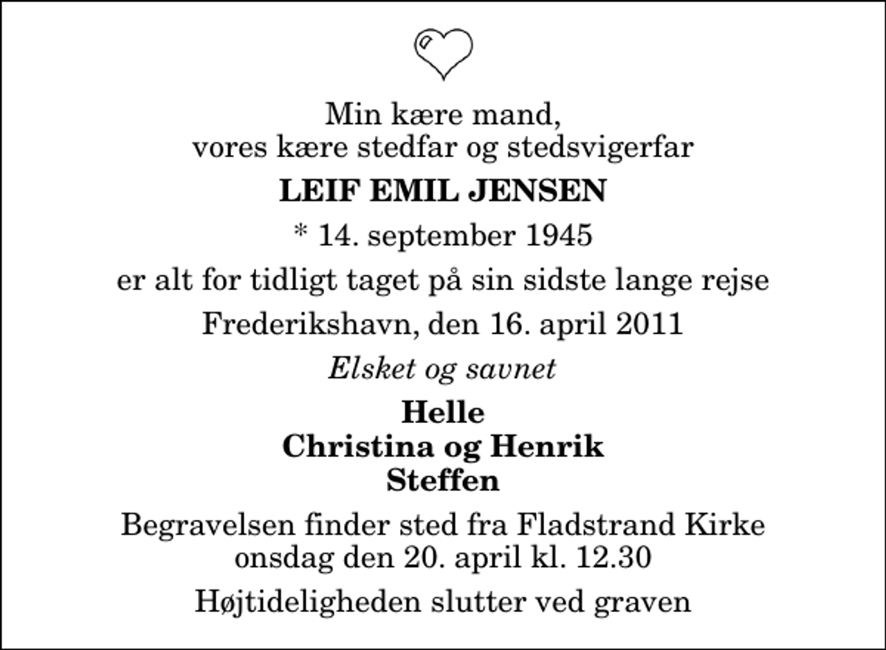 <p>Min kære mand, vores kære stedfar og stedsvigerfar<br />Leif Emil Jensen<br />* 14. september 1945<br />er alt for tidligt taget på sin sidste lange rejse<br />Frederikshavn, den 16. april 2011<br />Elsket og savnet<br />Helle Christina og Henrik Steffen<br />Begravelsen finder sted fra Fladstrand Kirke onsdag den 20. april kl. 12.30 Højtideligheden slutter ved graven</p>