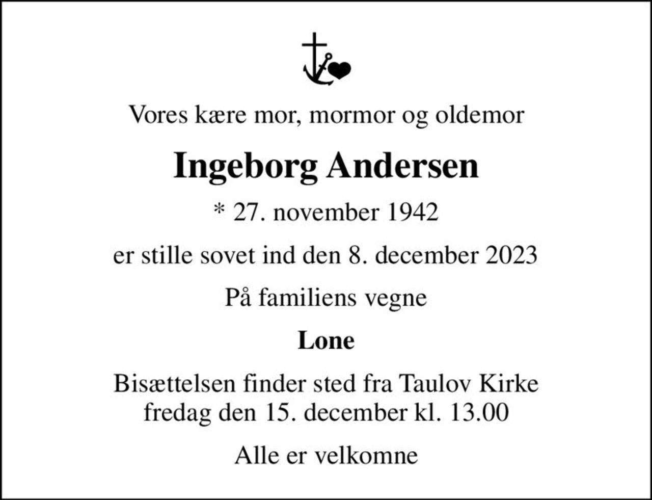 Vores kære mor, mormor og oldemor
Ingeborg Andersen
* 27. november 1942
er stille sovet ind den 8. december 2023
På familiens vegne
Lone
Bisættelsen finder sted fra Taulov Kirke  fredag den 15. december kl. 13.00 
Alle er velkomne