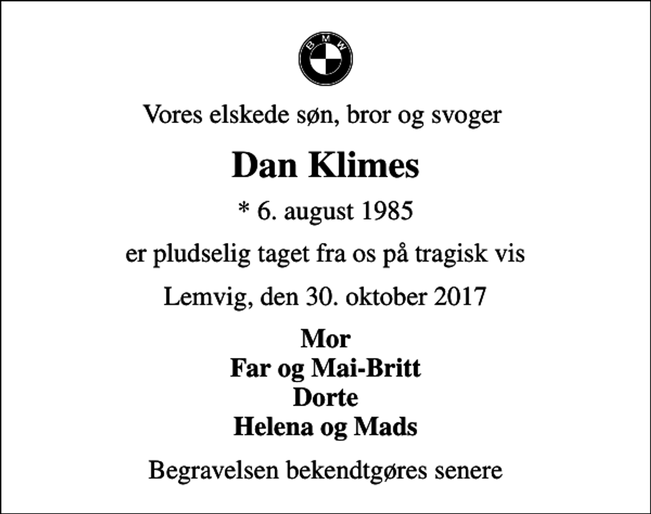 <p>Vores elskede søn, bror og svoger<br />Dan Klimes<br />* 6. august 1985<br />er pludselig taget fra os på tragisk vis<br />Lemvig, den 30. oktober 2017<br />Mor Far og Mai-Britt Dorte Helena og Mads<br />Begravelsen bekendtgøres senere</p>