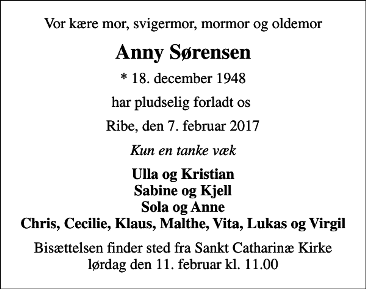 <p>Vor kære mor, svigermor, mormor og oldemor<br />Anny Sørensen<br />* 18. december 1948<br />har pludselig forladt os<br />Ribe, den 7. februar 2017<br />Kun en tanke væk<br />Ulla og Kristian Sabine og Kjell Sola og Anne Chris, Cecilie, Klaus, Malthe, Vita, Lukas og Virgil<br />Bisættelsen finder sted fra Sankt Catharinæ Kirke lørdag den 11. februar kl. 11.00</p>