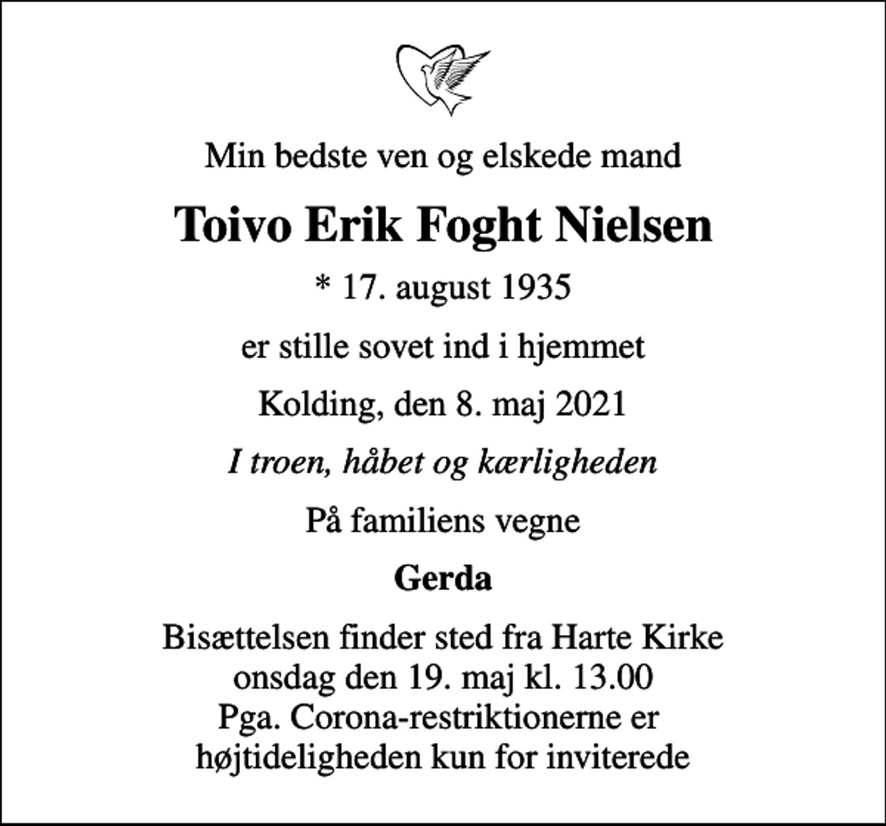 <p>Min bedste ven og elskede mand<br />Toivo Erik Foght Nielsen<br />* 17. august 1935<br />er stille sovet ind i hjemmet<br />Kolding, den 8. maj 2021<br />I troen, håbet og kærligheden<br />På familiens vegne<br />Gerda<br />Bisættelsen finder sted fra Harte Kirke onsdag den 19. maj kl. 13.00 Pga. Corona-restriktionerne er højtideligheden kun for inviterede</p>
