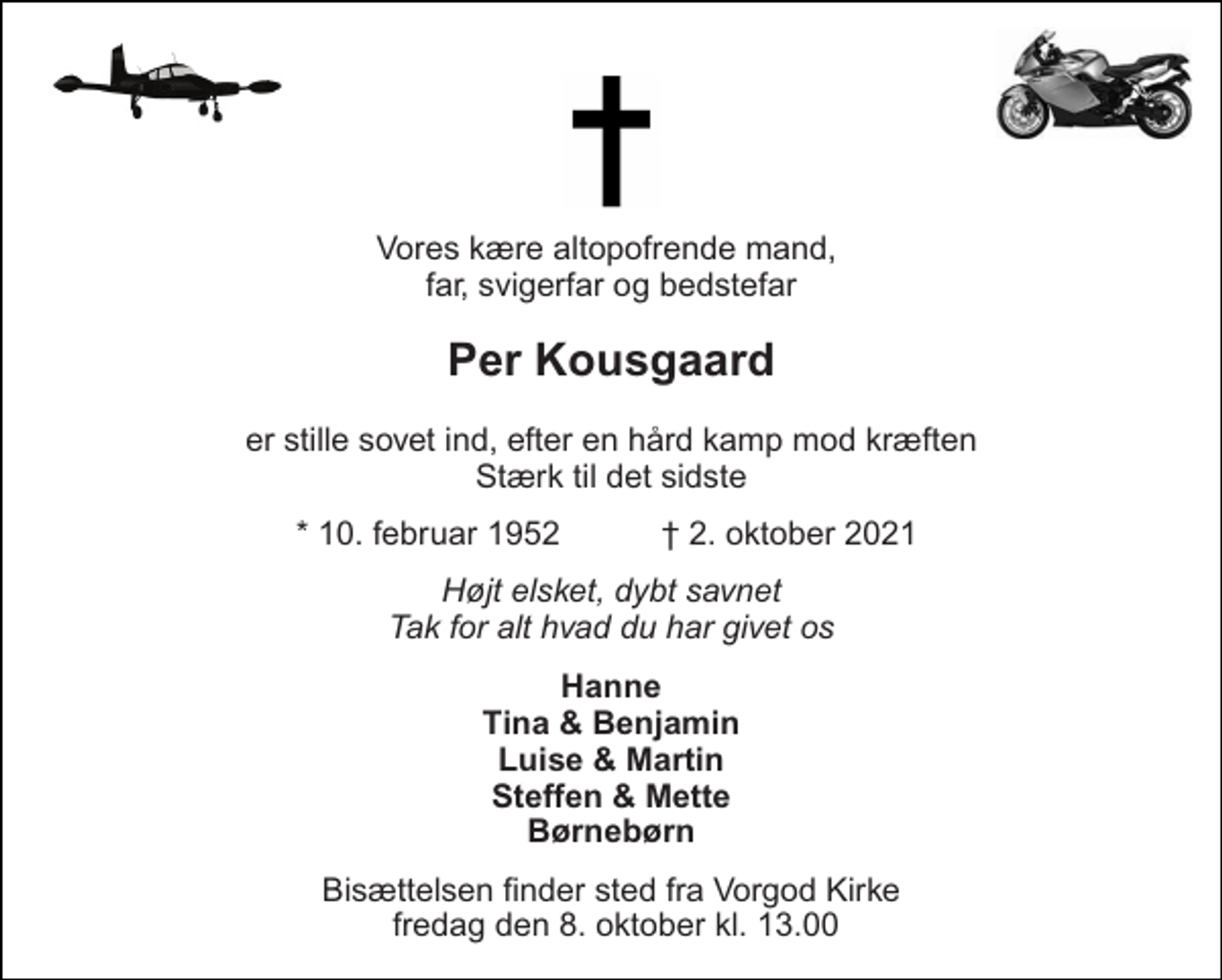 <p>Vores kære altopofrende mand, far, svigerfar og bedstefar<br />Per Kousgaard<br />er stille sovet ind, efter en hård kamp mod kræften Stærk til det sidste<br />*​ 10. februar 1952<br />†​ 2. oktober 2021​<br />Højt elsket, dybt savnet Tak for alt hvad du har givet os<br />Hanne Tina &amp; Benjamin Luise &amp; Martin Steffen &amp; Mette Børnebørn<br />Bisættelsen finder sted fra Vorgod Kirke fredag den 8. oktober kl. 13.00</p>