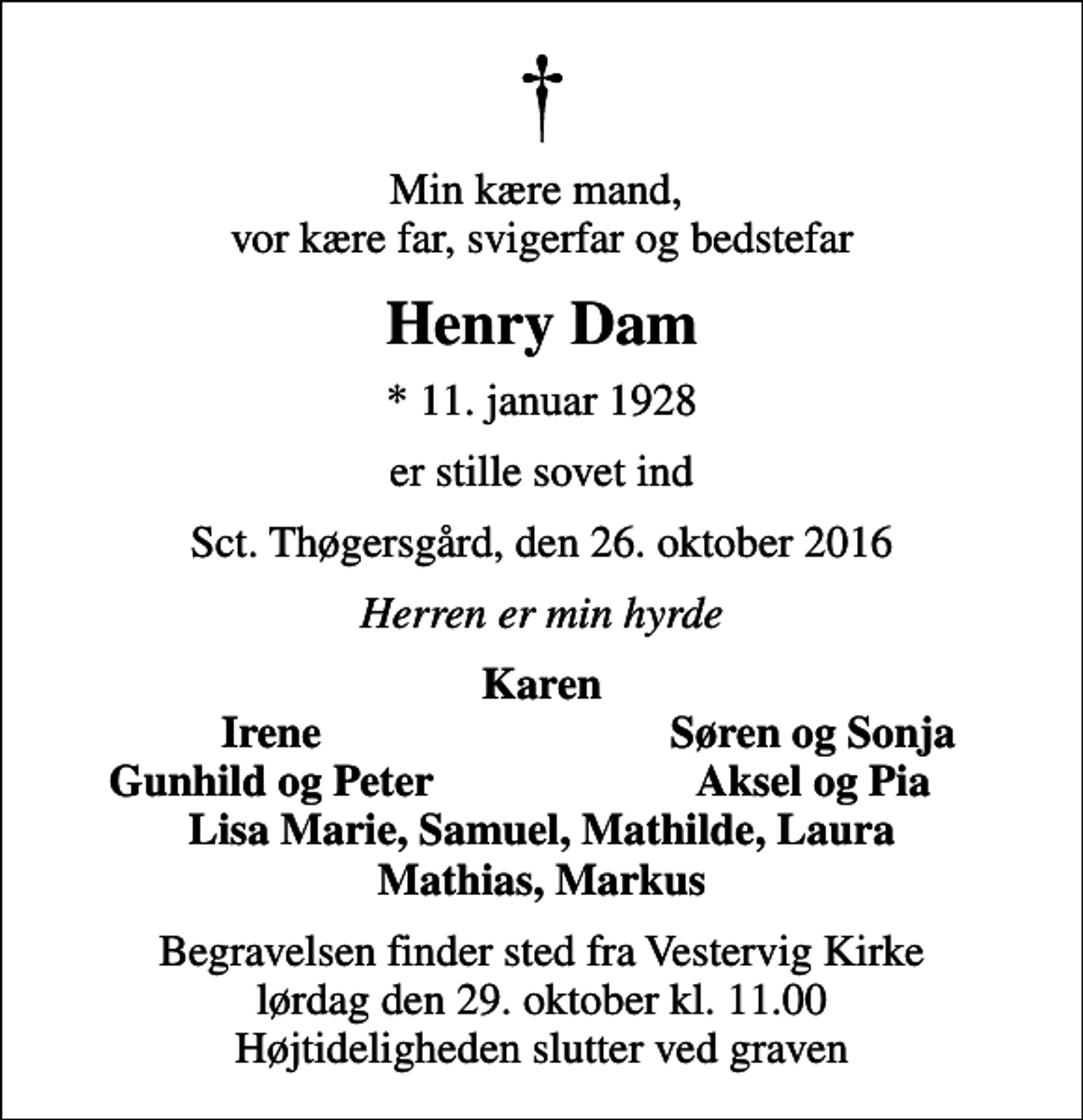 <p>Min kære mand, vor kære far, svigerfar og bedstefar<br />Henry Dam<br />* 11. januar 1928<br />er stille sovet ind<br />Sct. Thøgersgård, den 26. oktober 2016<br />Herren er min hyrde<br />Karen<br />Irene<br />Søren og Sonja<br />Gunhild og Peter<br />Aksel og Pia<br />Begravelsen finder sted fra Vestervig Kirke lørdag den 29. oktober kl. 11.00 Højtideligheden slutter ved graven</p>