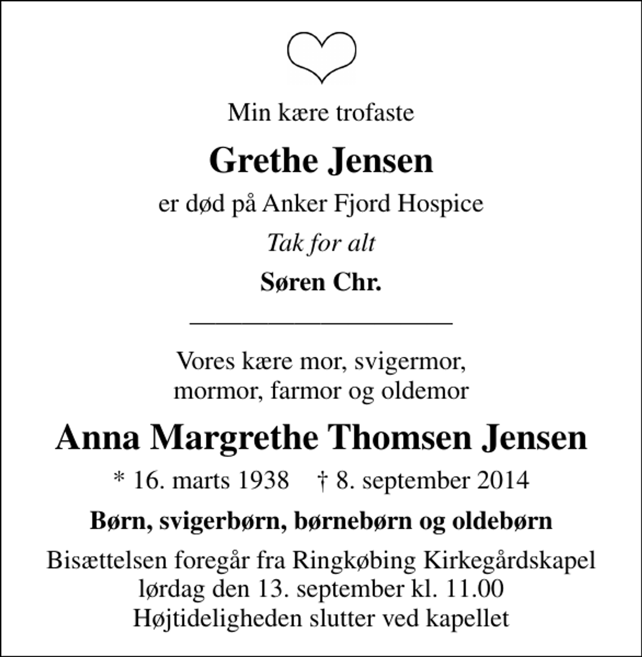<p>Min kære trofaste<br />Grethe Jensen<br />er død på Anker Fjord Hospice<br />Tak for alt<br />Søren Chr.<br />Bisættelsen foregår ved Ringkøbing Kirkegårdskapel lørdag den 13. september kl. 11.00 Højtideligheden slutter ved kapellet<br />Vores kære mor, svigermor, mormor, farmor og oldemor<br />Anna Margrethe Thomsen Jensen<br />* 16. marts 1938 8. september 2014<br />Børn, svigerbørn, børnebørn og oldebørn<br />Bisættelsen foregår fra Ringkøbing Kirkegårdskapel lørdag den 13. september kl. 11.00 Højtideligheden slutter ved kapellet</p>