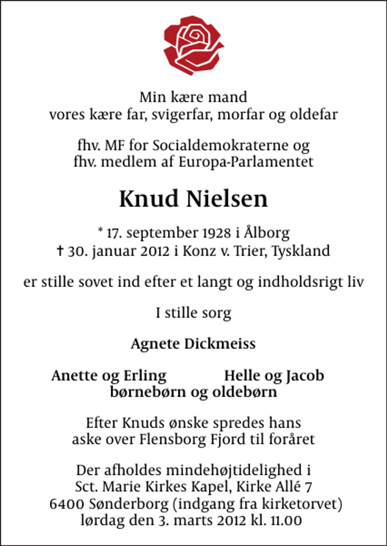 <p>Min kære mand vores kære far, svigerfar, morfar og oldefar<br />fhv. MF for Socialdemokraterne og fhv. medlem af Europa-Parlamentet<br />Knud Nielsen<br />* 17. september 1928 i Ålborg<br />✝ 30. januar 2012 i Konz v. Trier, Tyskland<br />er stille sovet ind efter et langt og indholdsrigt liv<br />I stille sorg<br />Agnete Dickmeiss<br />Anette og Erling<br />Helle og Jacob<br />Efter Knuds ønske spredes hans aske over Flensborg Fjord til foråret<br />Der afholdes mindehøjtidelighed i Sct. Marie Kirkes Kapel, Kirke Allé 7 6400 Sønderborg (indgang fra kirketorvet) lørdag den 3. marts 2012 kl. 11.00</p>