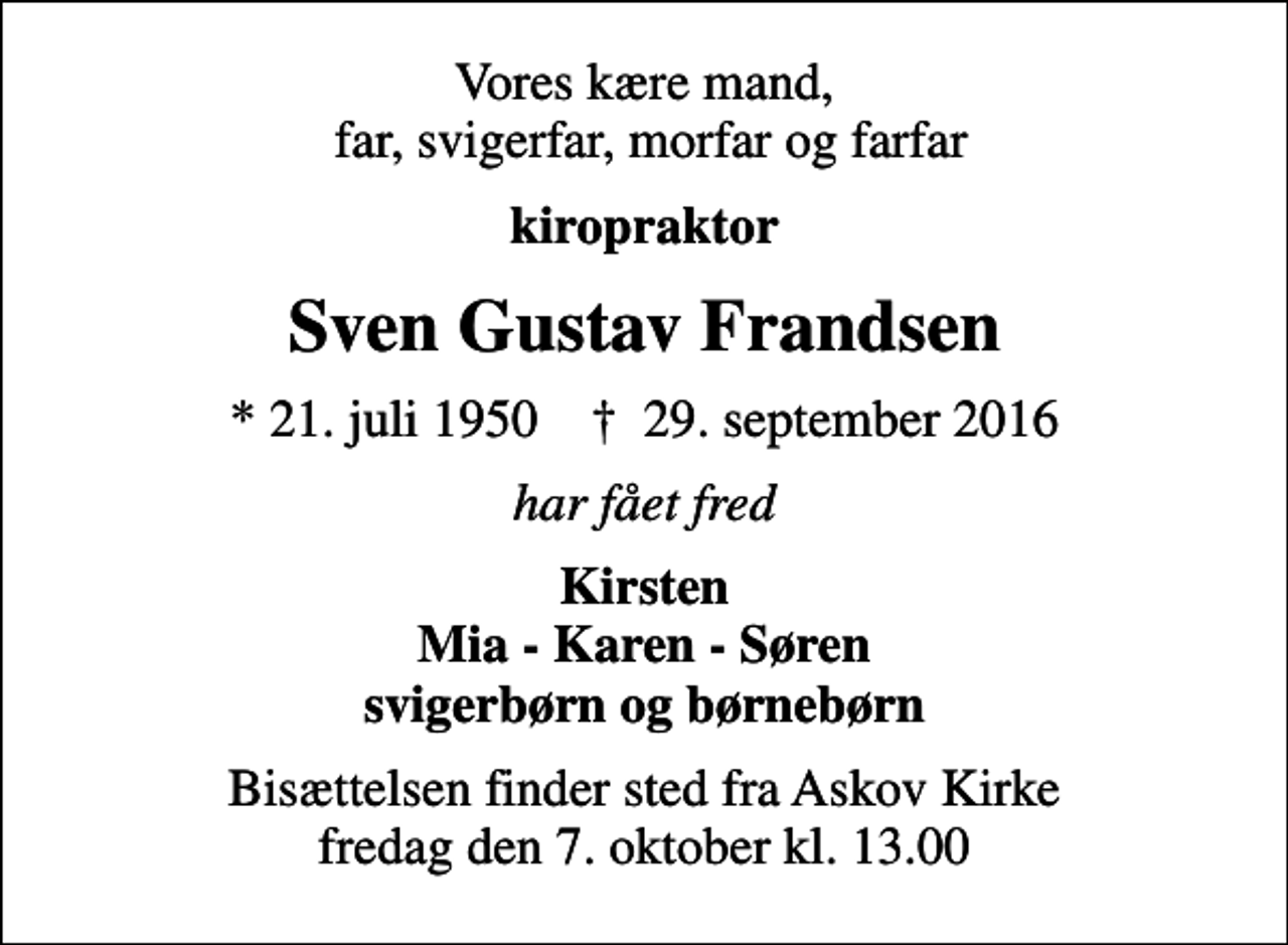 <p>Vores kære mand, far, svigerfar, morfar og farfar<br />kiropraktor<br />Sven Gustav Frandsen<br />* 21. juli 1950 ✝ 29. september 2016<br />har fået fred<br />Kirsten Mia - Karen - Søren svigerbørn og børnebørn<br />Bisættelsen finder sted fra Askov Kirke fredag den 7. oktober kl. 13.00</p>