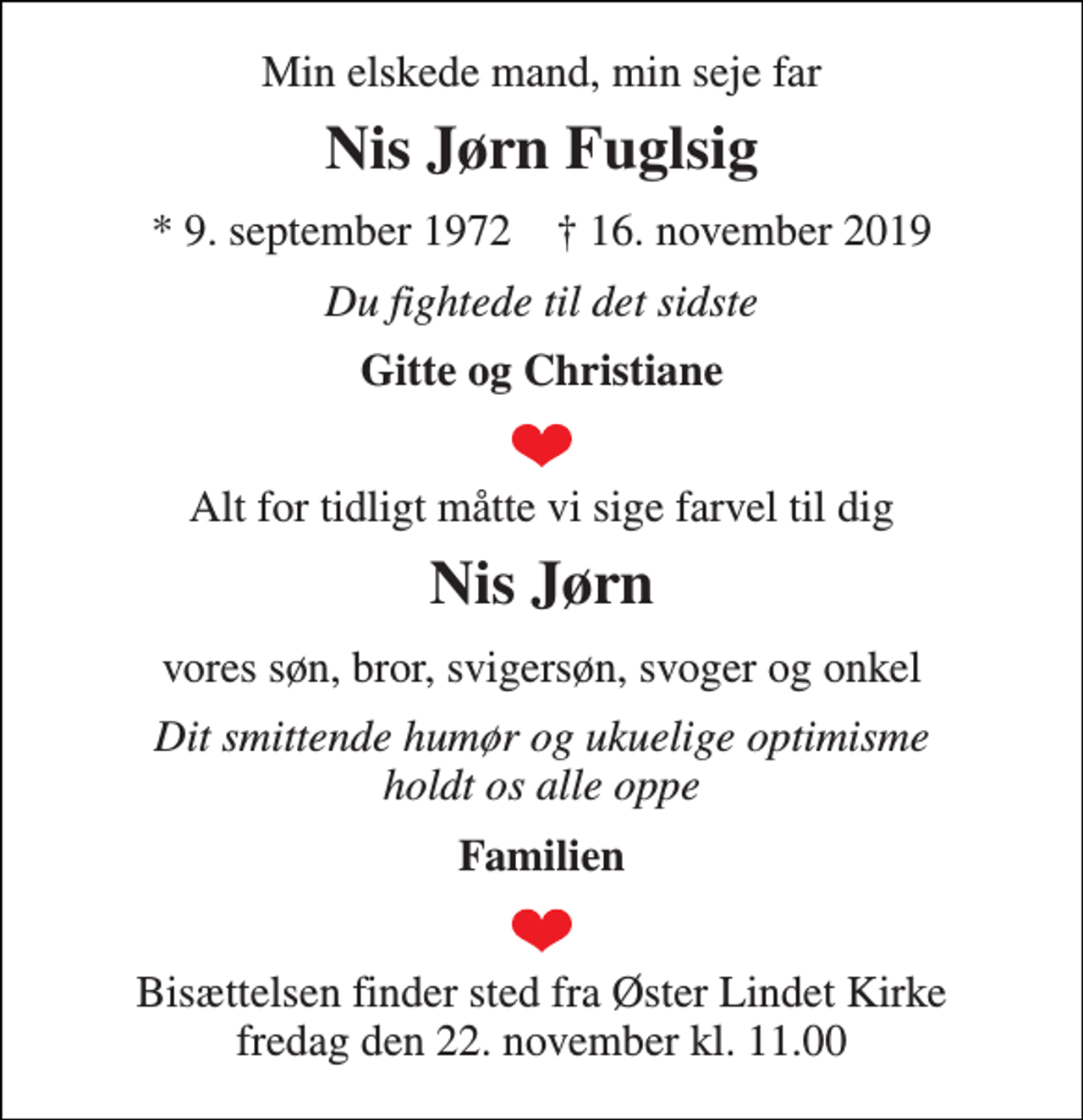 <p>Min elskede mand, min seje far<br />Nis Jørn Fuglsig<br />*​ 9. september 1972​ †​ 16. november 2019<br />Du fightede til det sidste<br />Gitte og Christiane<br />Alt for tidligt måtte vi sige farvel til dig<br />Nis Jørn<br />vores søn, bror, svigersøn, svoger og onkel<br />Dit smittende humør og ukuelige optimisme holdt os alle oppe<br />Familien<br />Bisættelsen finder sted fra Øster Lindet Kirke fredag den 22. november kl. 11.00</p>