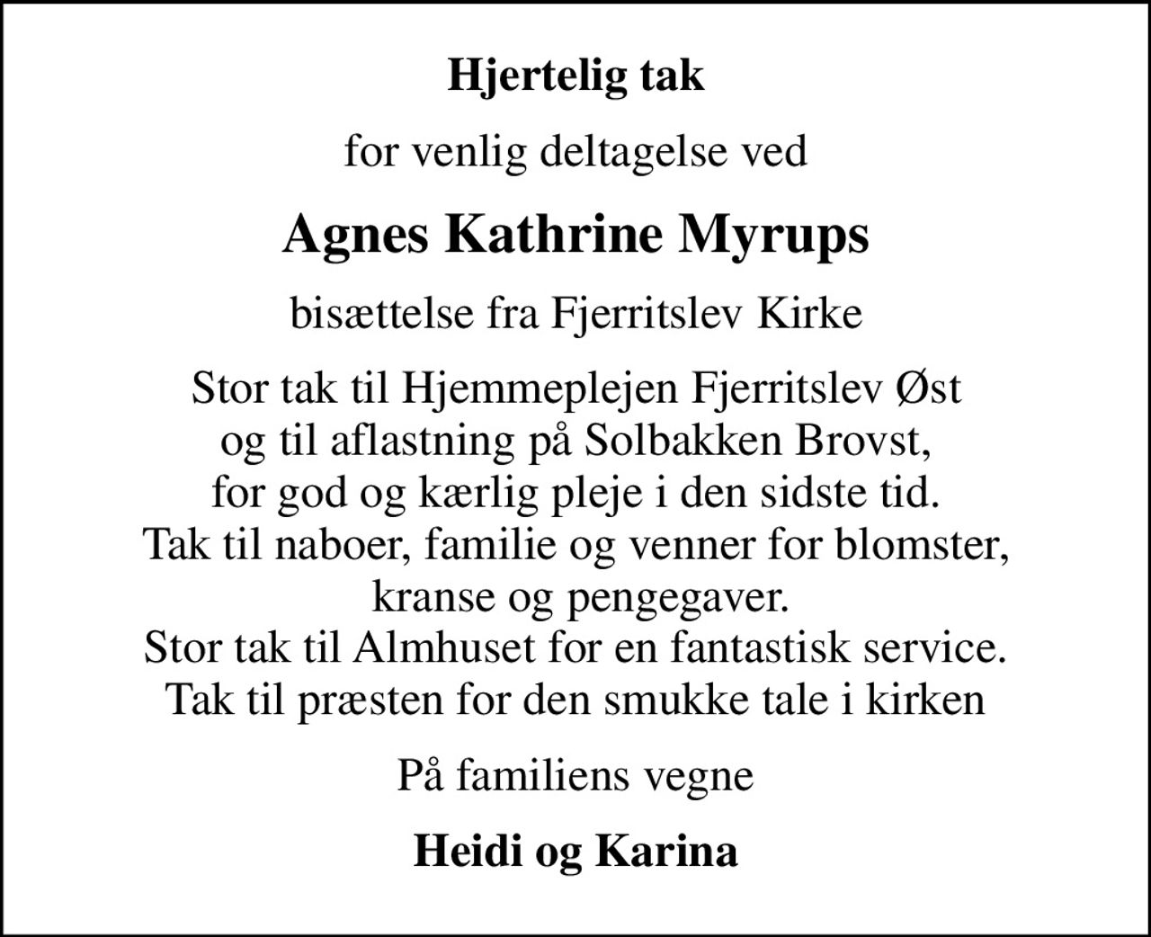 Hjertelig tak
for venlig deltagelse ved
Agnes Kathrine Myrups
bisættelse fra Fjerritslev Kirke
Stor tak til Hjemmeplejen Fjerritslev Øst  og til aflastning på Solbakken Brovst,  for god og kærlig pleje i den sidste tid. Tak til naboer, familie og venner for blomster,  kranse og pengegaver. Stor tak til Almhuset for en fantastisk service. Tak til præsten for den smukke tale i kirken
På familiens vegne
Heidi og Karina